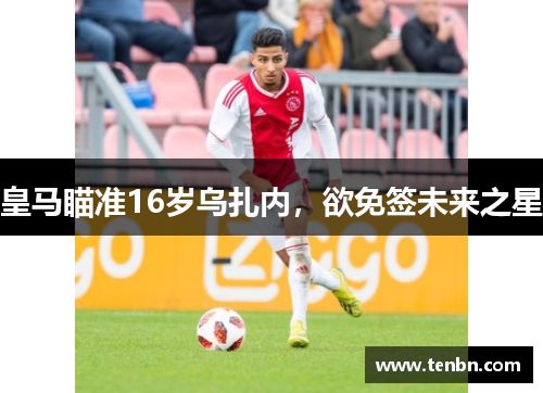 皇马瞄准16岁乌扎内，欲免签未来之星
